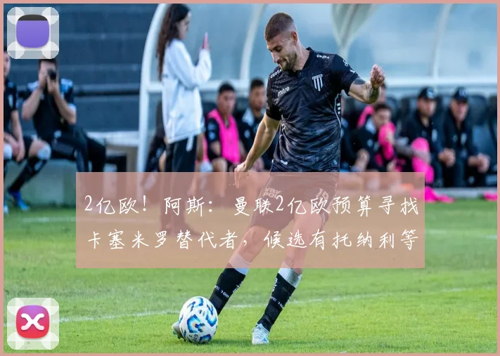 2亿欧！阿斯：曼联2亿欧预算寻找卡塞米罗替代者，候选有托纳利等