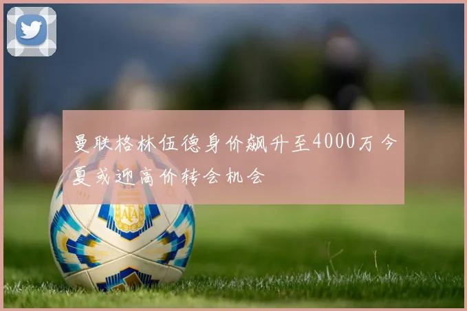 曼联格林伍德身价飙升至4000万今夏或迎高价转会机会