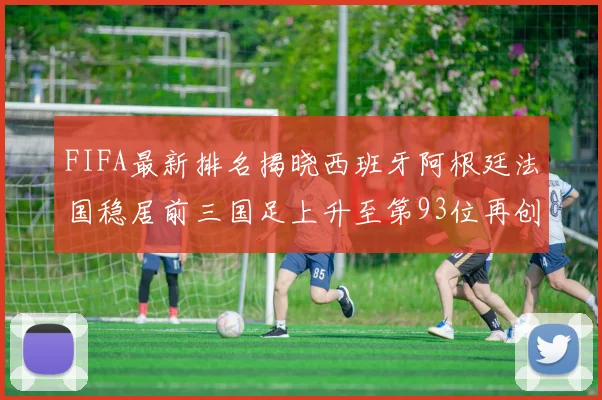FIFA最新排名揭晓西班牙阿根廷法国稳居前三国足上升至第93位再创佳绩