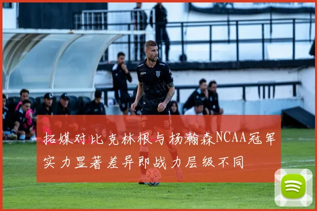 拓媒对比克林根与杨瀚森NCAA冠军实力显著差异即战力层级不同