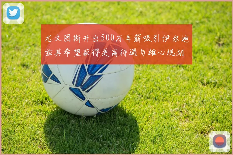 尤文图斯开出500万年薪吸引伊尔迪兹其希望获得更高待遇与雄心规划