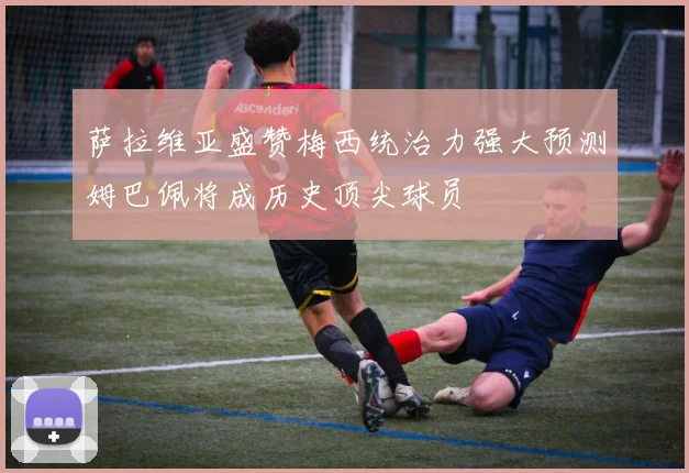 萨拉维亚盛赞梅西统治力强大预测姆巴佩将成历史顶尖球员