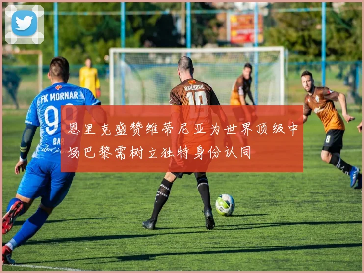 恩里克盛赞维蒂尼亚为世界顶级中场巴黎需树立独特身份认同