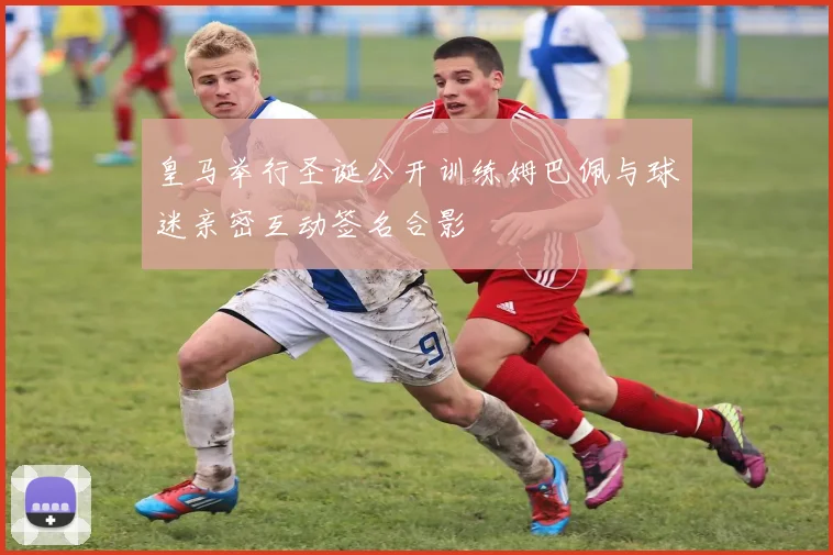 皇马举行圣诞公开训练姆巴佩与球迷亲密互动签名合影