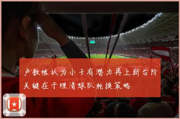 卢教练认为小卡有潜力再上新台阶关键在于理清球队轮换策略