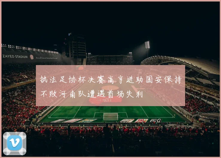 执法足协杯决赛高亨进助国安保持不败河南队遭遇首场失利
