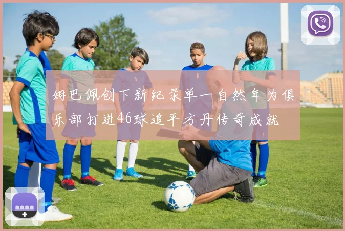 姆巴佩创下新纪录单一自然年为俱乐部打进46球追平方丹传奇成就