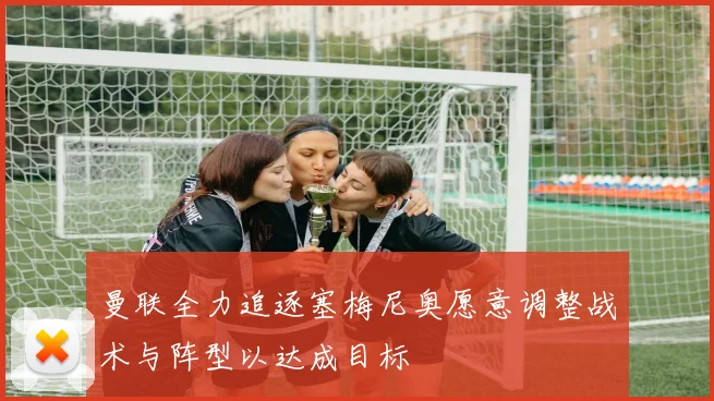 曼联全力追逐塞梅尼奥愿意调整战术与阵型以达成目标
