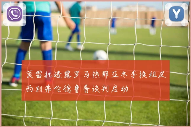 莫雷托透露罗马热那亚冬季换租皮西利弗伦德鲁普谈判启动