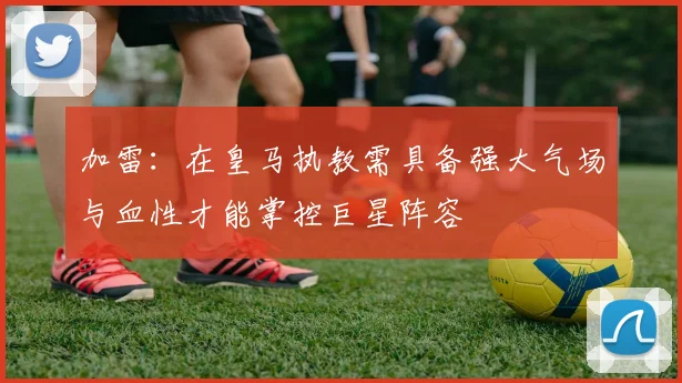 加雷：在皇马执教需具备强大气场与血性才能掌控巨星阵容