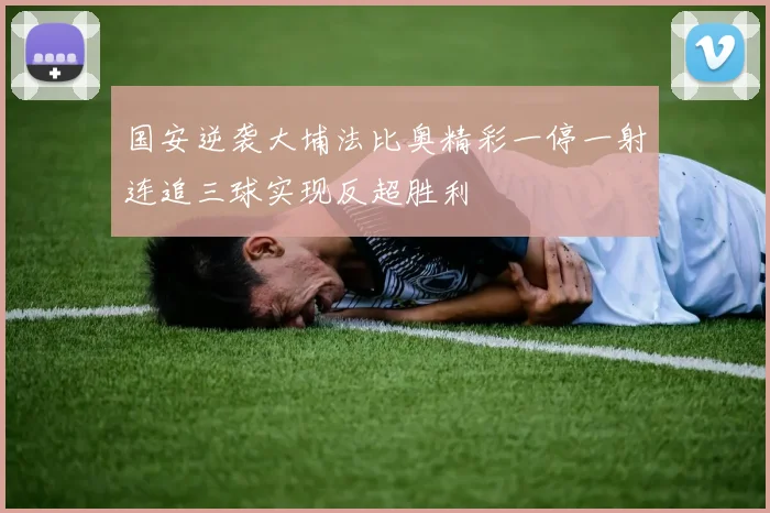国安逆袭大埔法比奥精彩一停一射连追三球实现反超胜利
