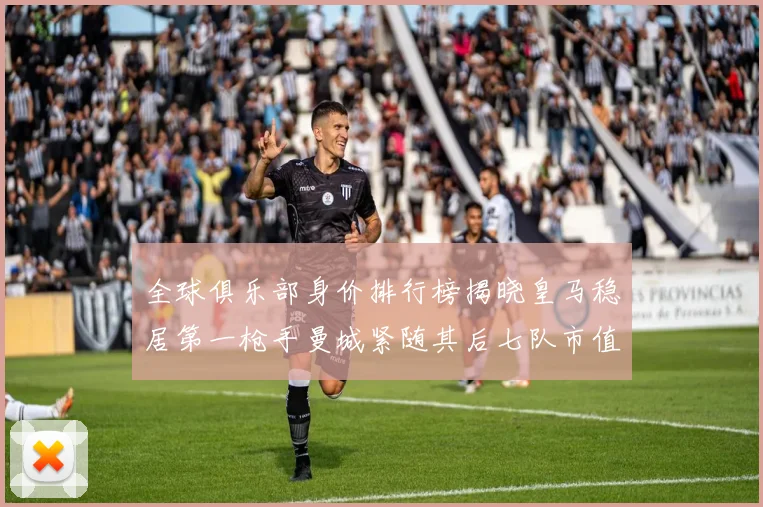 全球俱乐部身价排行榜揭晓皇马稳居第一枪手曼城紧随其后七队市值超十亿