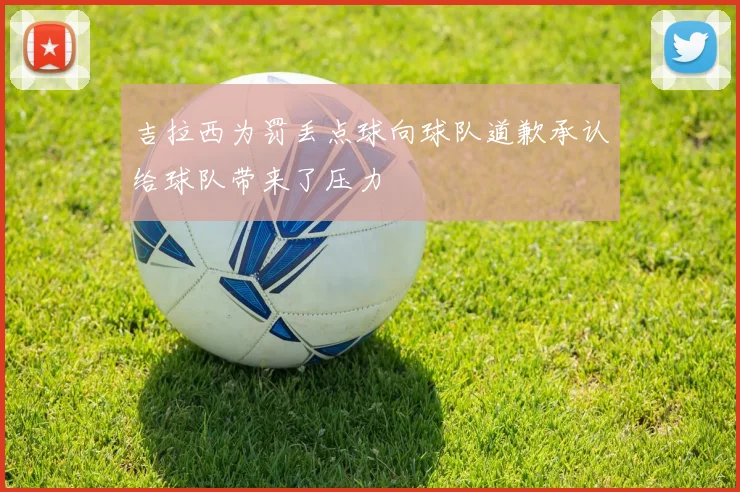 吉拉西为罚丢点球向球队道歉承认给球队带来了压力