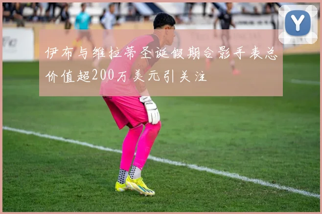 伊布与维拉蒂圣诞假期合影手表总价值超200万美元引关注